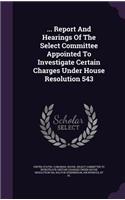 ... Report and Hearings of the Select Committee Appointed to Investigate Certain Charges Under House Resolution 543
