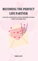 Becoming the Perfect Life Partner: EXCELLENT AND PRACTICAL WAYS TO BECOMING THE IDEAL SPOUSE YOU DESIRE TO BE: For men and women