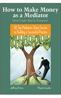 How To Make Money as a Mediator (And Create Value for Everyone): 30 Top Mediators Share Secrets to Building a Successful Practice