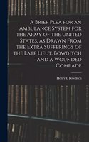 Brief Plea for an Ambulance System for the Army of the United States, as Drawn From the Extra Sufferings of the Late Lieut. Bowditch and a Wounded Comrade