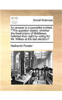 An Answer to a Pamphlet Entitled, the Question Stated, Whether the Freeholders of Middlesex Forfeited Their Right by Voting for Mr. Wilkes at the Last Election?