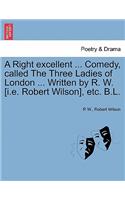 Right Excellent ... Comedy, Called the Three Ladies of London ... Written by R. W. [I.E. Robert Wilson], Etc. B.L.