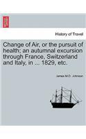 Change of Air, or the Pursuit of Health; An Autumnal Excursion Through France, Switzerland and Italy, in ... 1829, Etc. Second Edition