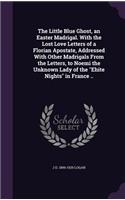 Little Blue Ghost, an Easter Madrigal. With the Lost Love Letters of a Florian Apostate, Addressed With Other Madrigals From the Letters, to Noemi the Unknown Lady of the 