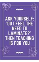 Ask yourself 'Do I feel the need to laminate Then teaching is for you: Best Teacher Notebook - Best Gift For Teacher - Lined Journal 6" x 9"