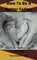 How To Be A Better Father: How To Be The Best Dad To Your Kids