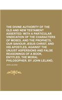 The Divine Authority of the Old and New Testament Asserted; With a Particular Vindication of the Characters of Moses, and the Prophets, Our Saviour Je