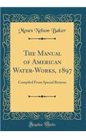 The Manual of American Water-Works, 1897: Compiled From Special Returns (Classic Reprint)