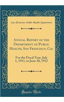 Annual Report of the Department of Public Health, San Francisco, Cal: For the Fiscal Year, July 1, 1911, to June 30, 1912 (Classic Reprint)