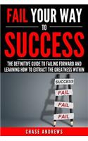 Fail Your Way to Success - The Definitive Guide to Failing Forward and Learning How to Extract The Greatness Within