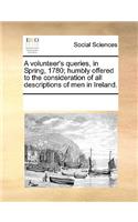 A volunteer's queries, in Spring, 1780; humbly offered to the consideration of all descriptions of men in Ireland.: (English)