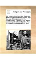 Mr. Whiston's Primitive New Testament. Part I. Containing the Four Gospels, with the Acts of the Apostles. Part II. Containing XIV. Epistles of Paul. Part III. Containing VII. Catholick Epistles. Part IV. Containing the Revelation of John.