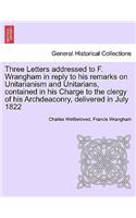 Three Letters Addressed to F. Wrangham in Reply to His Remarks on Unitarianism and Unitarians, Contained in His Charge to the Clergy of His Archdeaconry, Delivered in July 1822