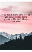 You don't know how strong you can be until being strong is the only choice you have.