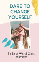 Dare To Change Yourself: To Be A World-Class Innovator: Innovative Yourself Skills
