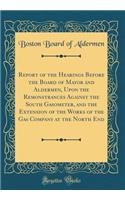 Report of the Hearings Before the Board of Mayor and Aldermen, Upon the Remonstrances Against the South Gasometer, and the Extension of the Works of the Gas Company at the North End (Classic Reprint)