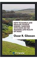 How to Handle and Educate Vicious Horses: Together with Hints on the Training and Health of Dogs