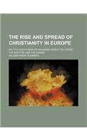 The Rise and Spread of Christianity in Europe; Or, the Overthrow of Paganism Under the Cross, the Sceptre and the Sword