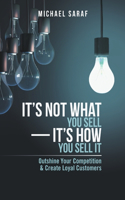 It's Not What You Sell-It's How You Sell It: Outshine Your Competition & Create Loyal Customers