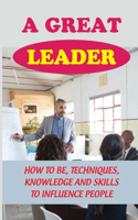 A Great Leader: How To Be, Techniques, Knowledge And Skills To Influence People: How To Become Great Leader