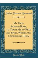 My First School-Book, to Teach Me to Read and Spell Words, and Understand Them (Classic Reprint)