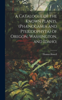 Catalogue of the Known Plants, (Phænogamia and Pteridophyta) of Oregon, Washington, and Idaho;