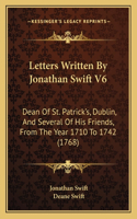 Letters Written By Jonathan Swift V6: Dean Of St. Patrick's, Dublin, And Several Of His Friends, From The Year 1710 To 1742 (1768)