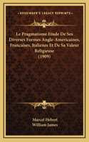 Le Pragmatisme Etude De Ses Diverses Formes Angle-Americaines, Francaises, Italienes Et De Sa Valeur Religieuse (1909)