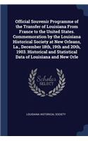 Official Souvenir Programme of the Transfer of Louisiana From France to the United States. Commemoration by the Louisiana Historical Society at New Orleans, La., December 18th, 19th and 20th, 1903. Historical and Statistical Data of Louisiana and N
