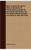 How to Know the Shore Birds (Limicolae) of North America (South of Greenland and Alaska) All the Species Being Grouped According to Size and Color