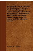 A Complete Course Of Study, For Englishmen To Obtain The French Language At Home; Being A Systematical Arrangement Of Theoretical And Practical Principles, Equally Adapted For The Novice And The Advanced Student