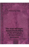 The Story of Anglo-Saxon Institutions Or, the Development of Constitutional Government