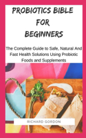 Probiotics Bible for Beginners: The Complete Guide To Safe, Natural And Fast Health Solutions Using Probiotic Foods And Supplements