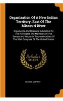 Organization of a New Indian Territory, East of the Missouri River: Arguments and Reasons Submitted to the Honorable the Members of the Senate and House of Representatives of the 31st Congress of the United States