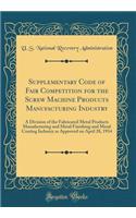 Supplementary Code of Fair Competition for the Screw Machine Products Manufacturing Industry: A Division of the Fabricated Metal Products Manufacturing and Metal Finishing and Metal Coating Industry as Approved on April 28, 1934 (Classic Reprint)