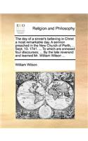 Day of a Sinner's Believing in Christ a Most Remarkable Day. a Sermon Preached in the New Church of Perth, ... Sept. 10. 1741. ... to Which Are Annexed Four Discourses; ... by the Late Reverend and Learned Mr. William Wilson ...