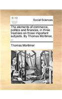 The Elements of Commerce, Politics and Finances, in Three Treatises on Those Important Subjects. by Thomas Mortimer, ...