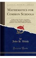 Mathematics for Common Schools: A Manual for Teachers, Including Definitions, Principles, and Rules and Solutions of the More Difficult Problems (Clas