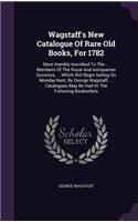 Wagstaff's New Catalogue Of Rare Old Books, For 1782: Most Humbly Inscribed To The ... Members Of The Royal And Antiquarian Societies, ... Which Will Begin Selling On Monday Next, By George Wagstaff, ..