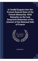 A Candid Enquiry Into the Present Ruined State of the French Monarchy. With Remarks on the Late Despotick Reduction of the Interest of the National Debt of France