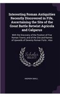 Interesting Roman Antiquities Recently Discovered in Fife, Ascertaining the Site of the Great Battle Betwixt Agricola and Calgacus: With the Discovery of the Position of Five Roman Towns, and of the Site and Names of Upwards of Seventy Roman Forts: Also