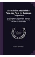 The Amazon Provinces of Peru As a Field for European Emigration: A Statistical and Geographical Review of the Country and Its Resources, Including the Gold and Silver Mines