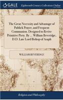 The Great Necessity and Advantage of Publick Prayer, and Frequent Communion. Designed to Revive Primitive Piety. by ... William Beveridge, D.D. Late Lord Bishop of Asaph