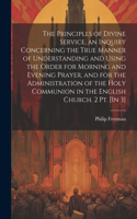 Principles of Divine Service, an Inquiry Concerning the True Manner of Understanding and Using the Order for Morning and Evening Prayer, and for the Administration of the Holy Communion in the English Church. 2 Pt. [In 3]