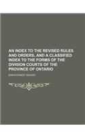 An Index to the Revised Rules and Orders, and a Classified Index to the Forms of the Division Courts of the Province of Ontario