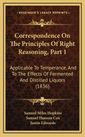 Correspondence On The Principles Of Right Reasoning, Part 1: Applicable To Temperance, And To The Effects Of Fermented And Distilled Liquors (1836)