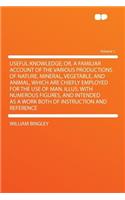 Useful Knowledge; Or, a Familiar Account of the Various Productions of Nature, Mineral, Vegetable, and Animal, Which Are Chiefly Employed for the Use of Man. Illus. with Numerous Figures, and Intended as a Work Both of Instruction and Reference Vol