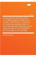 Chemistry No Mystery; Or, a Lecturer's Bequest, Being the Subject-Matter of a Course of Lectures Delivered by an Old Philosopher and Taken in Short-Hand by One of the Audience, Whose Name Is Not Known;