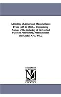 A History of American Manufactures From 1608 to 1860 ... Comprising Annals of the industry of the United States in Machinery, Manufactures and Useful Arts, Vol. 2