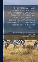 First Belgian Hare Course of Instruction. Twenty Lessons. Complete Directions for Buying, Sheltering, Feeding, Breeding ... Developing a Business, Etc. ... With a True History of the Belgian Hare ..